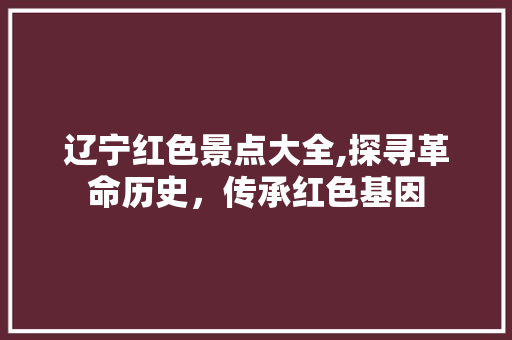 辽宁红色景点大全,探寻革命历史，传承红色基因