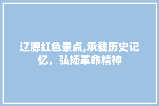 辽源红色景点,承载历史记忆，弘扬革命精神