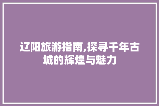 辽阳旅游指南,探寻千年古城的辉煌与魅力