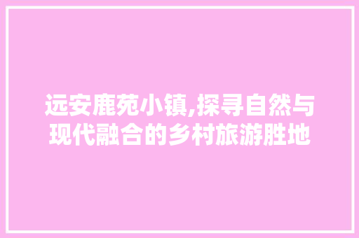 远安鹿苑小镇,探寻自然与现代融合的乡村旅游胜地