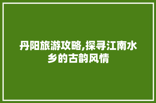 丹阳旅游攻略,探寻江南水乡的古韵风情