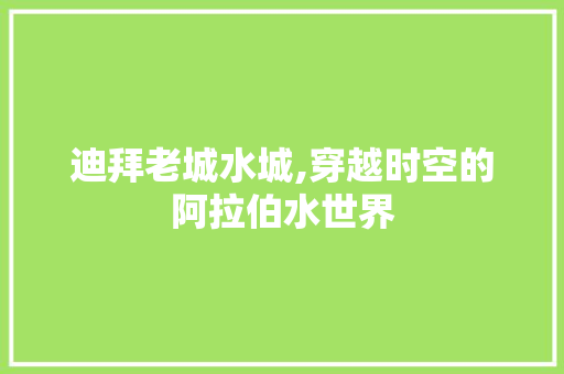 迪拜老城水城,穿越时空的阿拉伯水世界