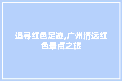 追寻红色足迹,广州清远红色景点之旅