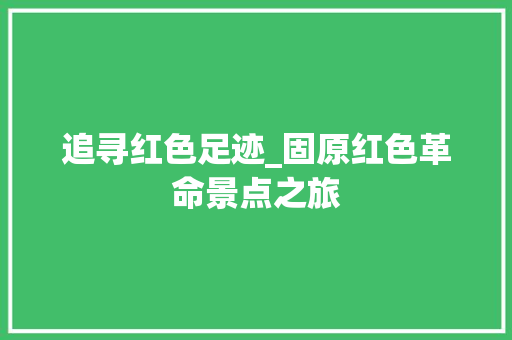 追寻红色足迹_固原红色革命景点之旅