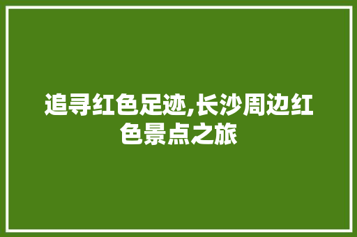 追寻红色足迹,长沙周边红色景点之旅