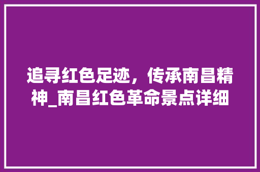 追寻红色足迹，传承南昌精神_南昌红色革命景点详细游览