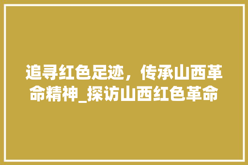 追寻红色足迹，传承山西革命精神_探访山西红色革命景点