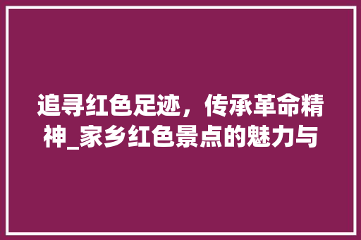 追寻红色足迹，传承革命精神_家乡红色景点的魅力与历史