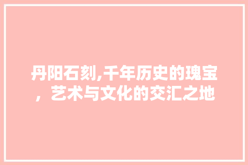 丹阳石刻,千年历史的瑰宝，艺术与文化的交汇之地