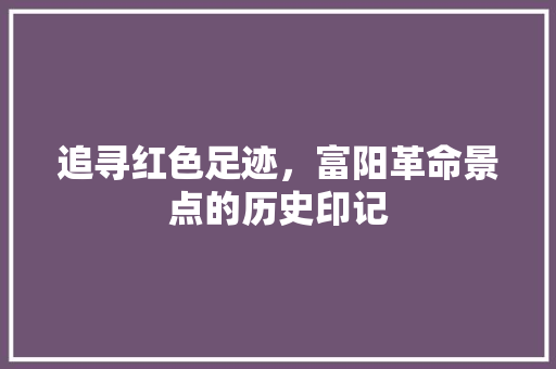 追寻红色足迹，富阳革命景点的历史印记