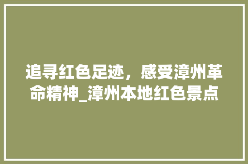 追寻红色足迹，感受漳州革命精神_漳州本地红色景点探秘