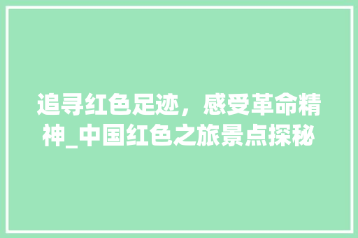 追寻红色足迹，感受革命精神_中国红色之旅景点探秘