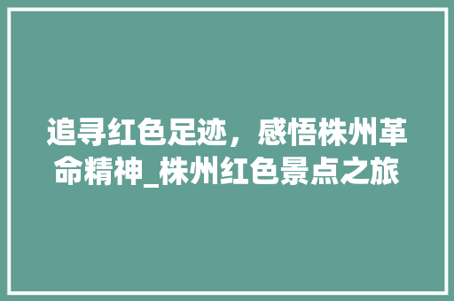 追寻红色足迹，感悟株州革命精神_株州红色景点之旅