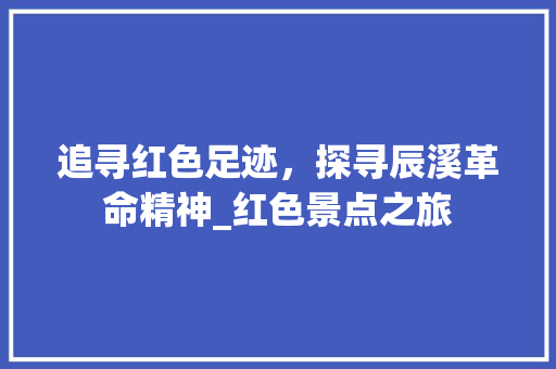 追寻红色足迹，探寻辰溪革命精神_红色景点之旅  第1张