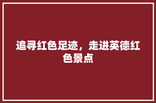 追寻红色足迹，走进英德红色景点