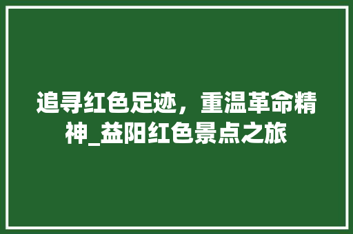 追寻红色足迹，重温革命精神_益阳红色景点之旅