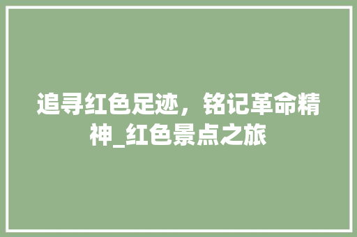 追寻红色足迹，铭记革命精神_红色景点之旅