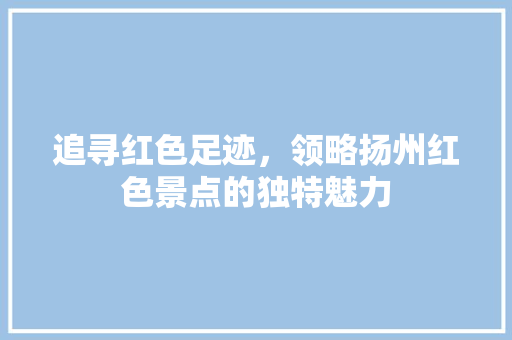 追寻红色足迹，领略扬州红色景点的独特魅力