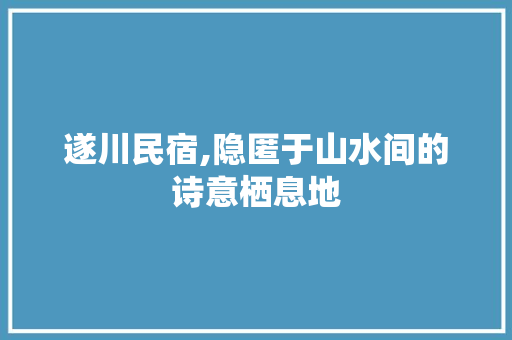 遂川民宿,隐匿于山水间的诗意栖息地