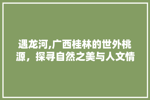 遇龙河,广西桂林的世外桃源，探寻自然之美与人文情怀