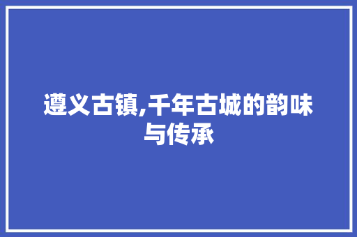 遵义古镇,千年古城的韵味与传承