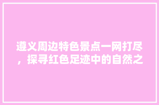 遵义周边特色景点一网打尽，探寻红色足迹中的自然之美