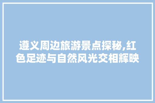 遵义周边旅游景点探秘,红色足迹与自然风光交相辉映