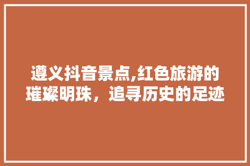 遵义抖音景点,红色旅游的璀璨明珠，追寻历史的足迹