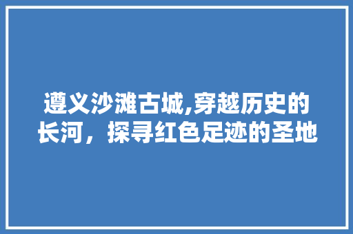 遵义沙滩古城,穿越历史的长河，探寻红色足迹的圣地