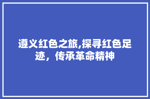 遵义红色之旅,探寻红色足迹，传承革命精神