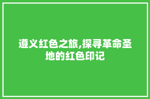 遵义红色之旅,探寻革命圣地的红色印记