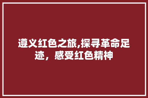 遵义红色之旅,探寻革命足迹，感受红色精神