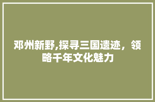 邓州新野,探寻三国遗迹，领略千年文化魅力