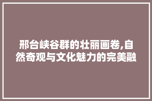 邢台峡谷群的壮丽画卷,自然奇观与文化魅力的完美融合