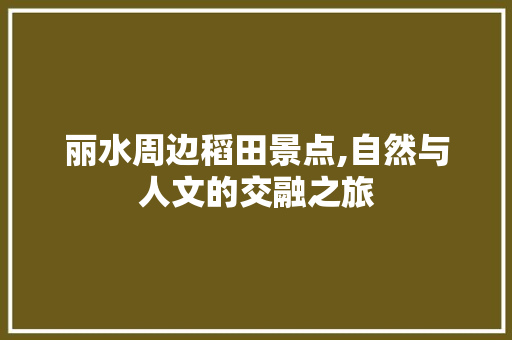 丽水周边稻田景点,自然与人文的交融之旅