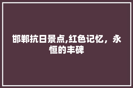 邯郸抗日景点,红色记忆，永恒的丰碑