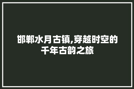 邯郸水月古镇,穿越时空的千年古韵之旅