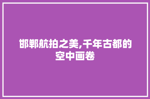 邯郸航拍之美,千年古都的空中画卷