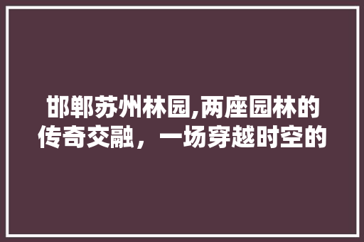 邯郸苏州林园,两座园林的传奇交融，一场穿越时空的美丽邂逅