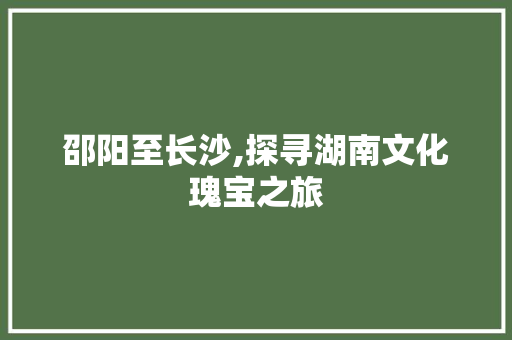 邵阳至长沙,探寻湖南文化瑰宝之旅