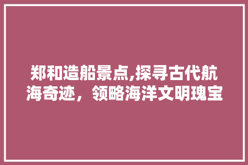 郑和造船景点,探寻古代航海奇迹，领略海洋文明瑰宝