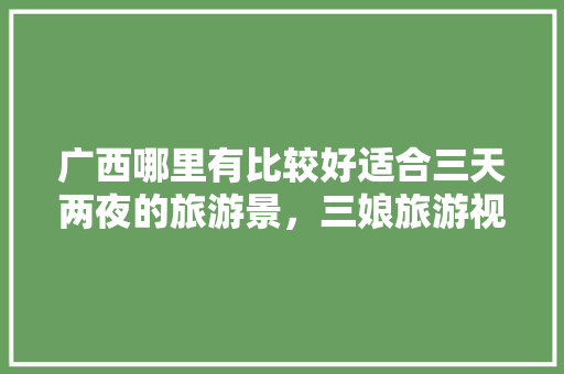 广西哪里有比较好适合三天两夜的旅游景，三娘旅游视频播放。