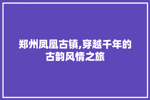 郑州凤凰古镇,穿越千年的古韵风情之旅