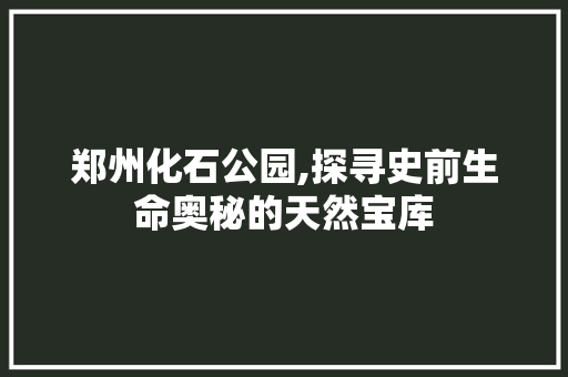 郑州化石公园,探寻史前生命奥秘的天然宝库