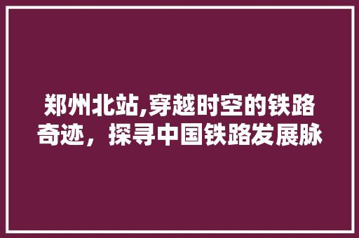 郑州北站,穿越时空的铁路奇迹，探寻中国铁路发展脉络