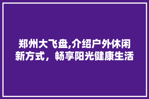 郑州大飞盘,介绍户外休闲新方式，畅享阳光健康生活