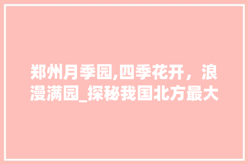 郑州月季园,四季花开，浪漫满园_探秘我国北方最大的月季主题公园