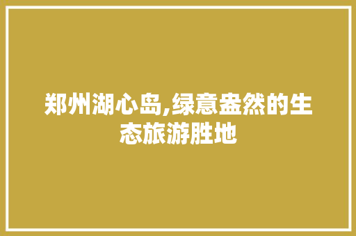 郑州湖心岛,绿意盎然的生态旅游胜地