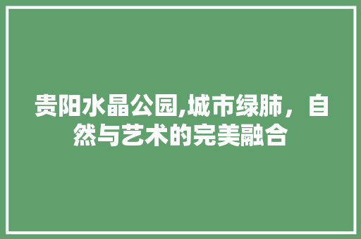 贵阳水晶公园,城市绿肺，自然与艺术的完美融合