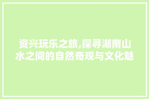 资兴玩乐之旅,探寻湖南山水之间的自然奇观与文化魅力